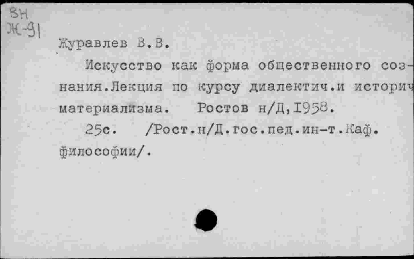 ﻿ВН
Журавлев В.В.
Искусство как форма общественного соз нания.Лекция по курсу диалектич.и истори материализма. Ростов н/Д,195^«
25с. /Рост.н/Д.гос.пед.ин-т.Каф. философии/.